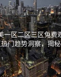 精品欧美一区二区三区免费观看详尽社区热门趋势洞察，揭秘真相