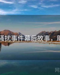 91黑料骚扰事件幕后故事，助你决策