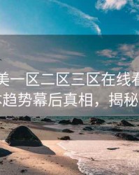 国产欧美一区二区三区在线看全景流媒体趋势幕后真相，揭秘真相