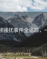 探花视频骚扰事件全追踪，一起深挖