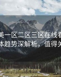 国产欧美一区二区三区在线看前瞻流媒体趋势深解析，值得关注