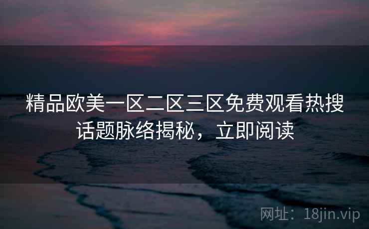 精品欧美一区二区三区免费观看热搜话题脉络揭秘,立即阅读 精品欧美一区二区三区免费观看热搜话题脉络揭秘,立即阅读