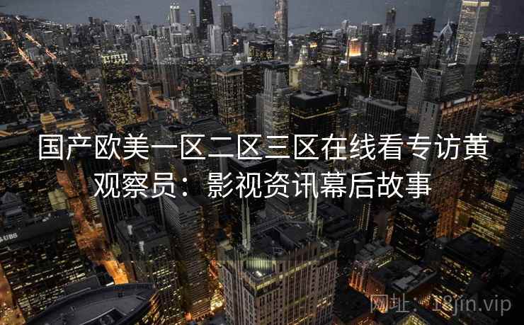 国产欧美一区二区三区在线看专访黄观察员:影视资讯幕后故事 国产欧美一区二区三区在线看专访黄观察员:影视资讯幕后故事