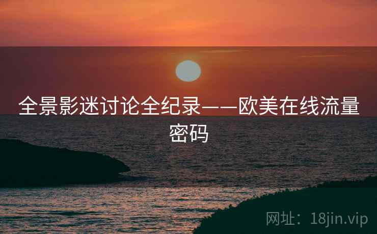 全景影迷讨论全纪录——欧美在线流量密码 全景影迷讨论全纪录——欧美在线流量密码