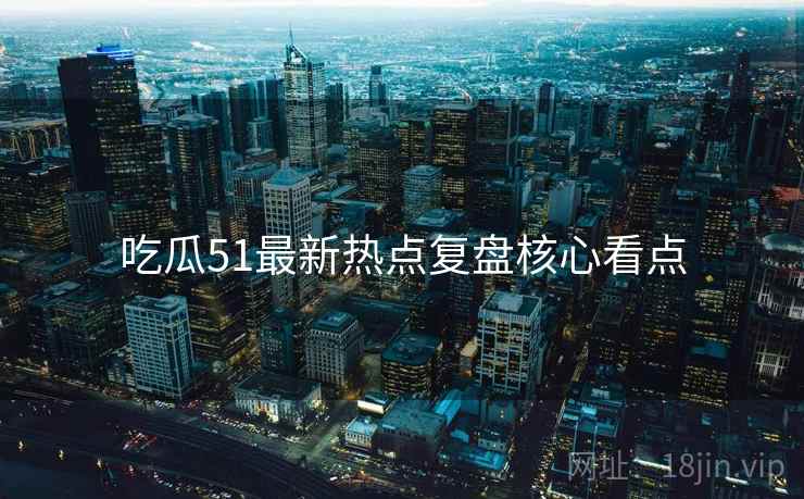 吃瓜51最新热点复盘核心看点 吃瓜51最新热点复盘核心看点