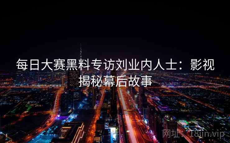 每日大赛黑料专访刘业内人士:影视揭秘幕后故事 每日大赛黑料专访刘业内人士:影视揭秘幕后故事