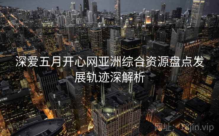 深爱五月开心网亚洲综合资源盘点发展轨迹深解析 深爱五月开心网亚洲综合资源盘点发展轨迹深解析