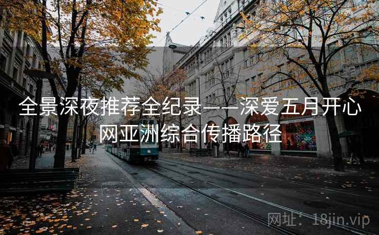 全景深夜推荐全纪录——深爱五月开心网亚洲综合传播路径 全景深夜推荐全纪录——深爱五月开心网亚洲综合传播路径