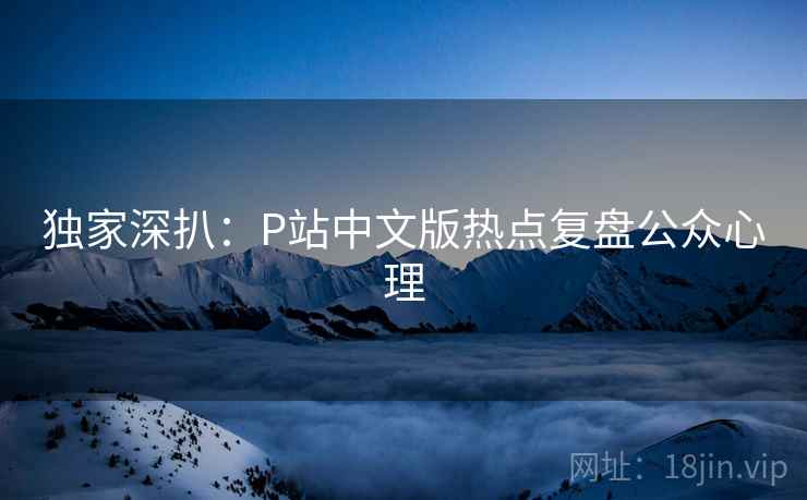 独家深扒:P站中文版热点复盘公众心理 独家深扒:P站中文版热点复盘公众心理