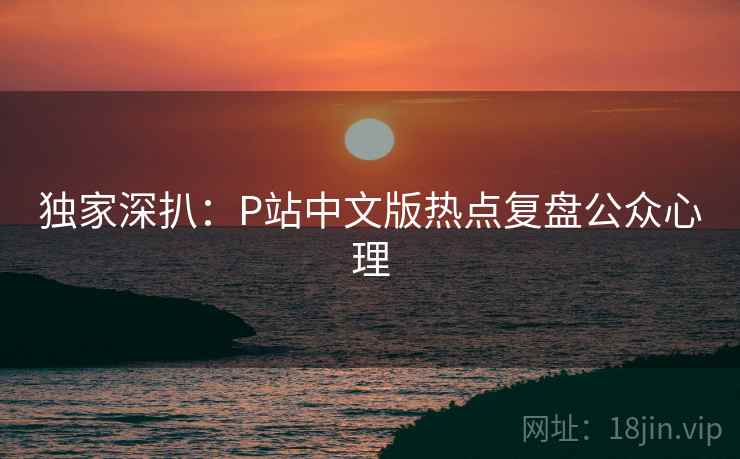 独家深扒:P站中文版热点复盘公众心理 独家深扒:P站中文版热点复盘公众心理